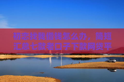 初恋找我借钱怎么办，简短汇总七款老口子下款网贷平台