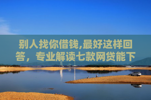 别人找你借钱,最好这样回答，专业解读七款网贷能下款的口子叫啥