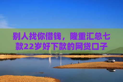 别人找你借钱，隆重汇总七款22岁好下款的网贷口子
