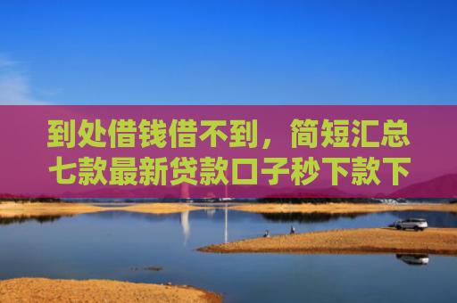 到处借钱借不到，简短汇总七款最新贷款口子秒下款下载
