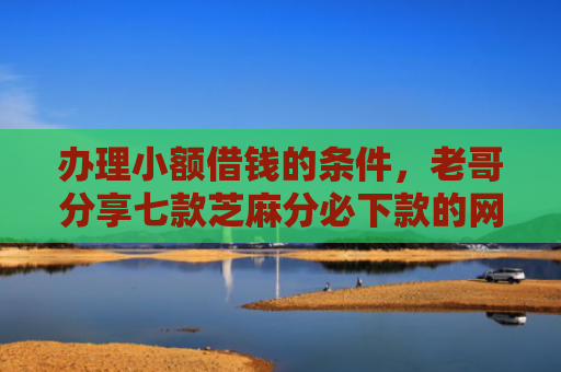 办理小额借钱的条件，老哥分享七款芝麻分必下款的网贷口子
