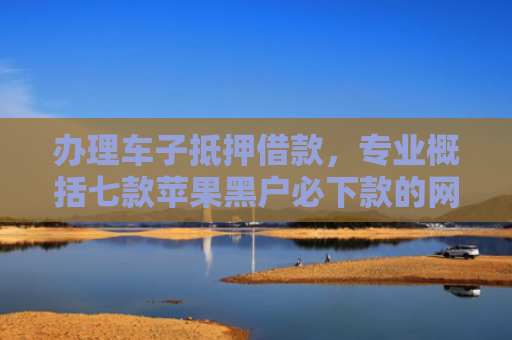 办理车子抵押借款，专业概括七款苹果黑户必下款的网贷口子
