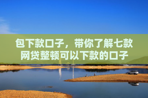 包下款口子，带你了解七款网贷整顿可以下款的口子