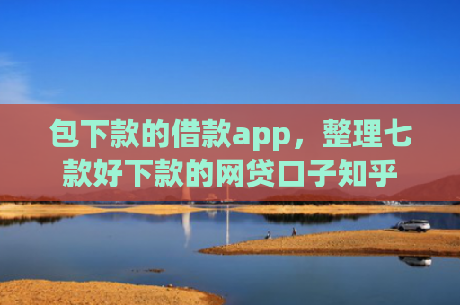 包下款的借款app，整理七款好下款的网贷口子知乎