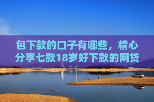 包下款的口子有哪些，精心分享七款18岁好下款的网贷口子