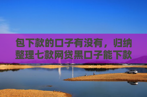 包下款的口子有没有，归纳整理七款网贷黑口子能下款10万