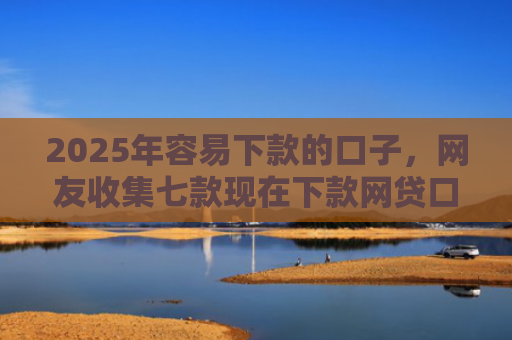 2025年容易下款的口子，网友收集七款现在下款网贷口子