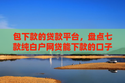 包下款的贷款平台，盘点七款纯白户网贷能下款的口子