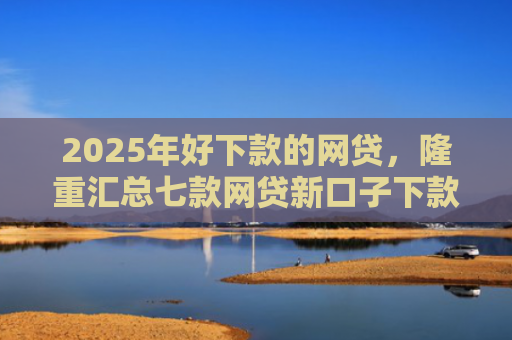 2025年好下款的网贷，隆重汇总七款网贷新口子下款容易