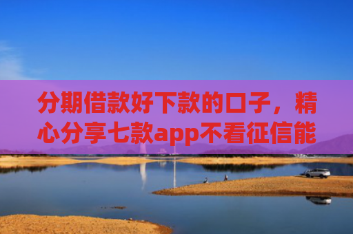 分期借款好下款的口子，精心分享七款app不看征信能下款的口子