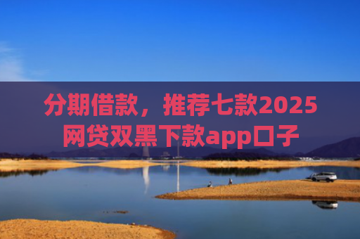 分期借款，推荐七款2025网贷双黑下款app口子