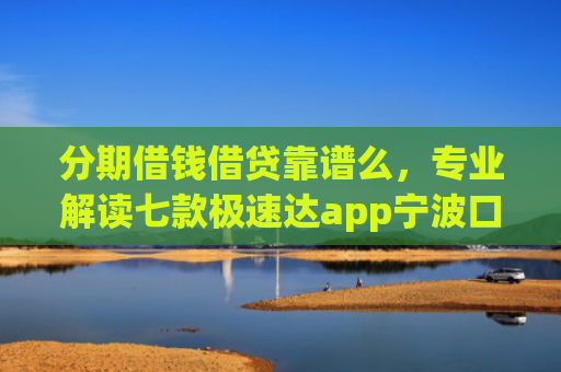 分期借钱借贷靠谱么，专业解读七款极速达app宁波口子有下款吗