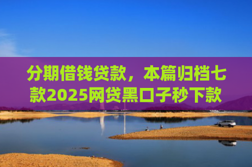 分期借钱贷款，本篇归档七款2025网贷黑口子秒下款app