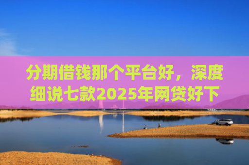 分期借钱那个平台好，深度细说七款2025年网贷好下款的口子app