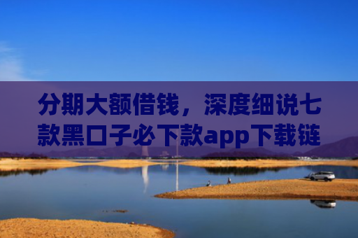 分期大额借钱，深度细说七款黑口子必下款app下载链接