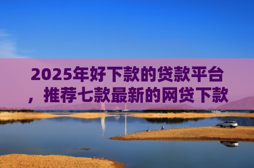 2025年好下款的贷款平台，推荐七款最新的网贷下款口子