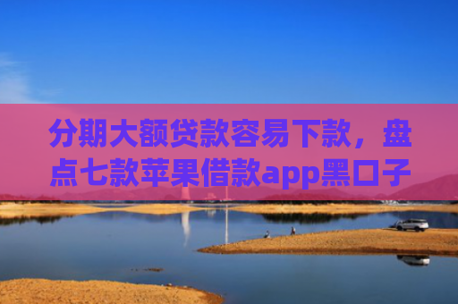 分期大额贷款容易下款，盘点七款苹果借款app黑口子秒下款
