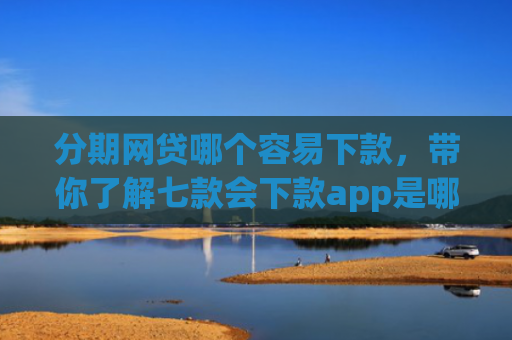 分期网贷哪个容易下款，带你了解七款会下款app是哪个平台口子进