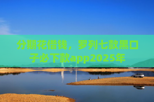 分期花借钱，罗列七款黑口子必下款app2025年