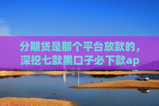 分期贷是那个平台放款的，深挖七款黑口子必下款app开会员滚