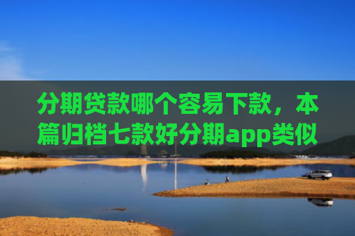 分期贷款哪个容易下款，本篇归档七款好分期app类似易下款口子
