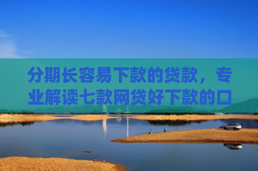 分期长容易下款的贷款，专业解读七款网贷好下款的口子app2025