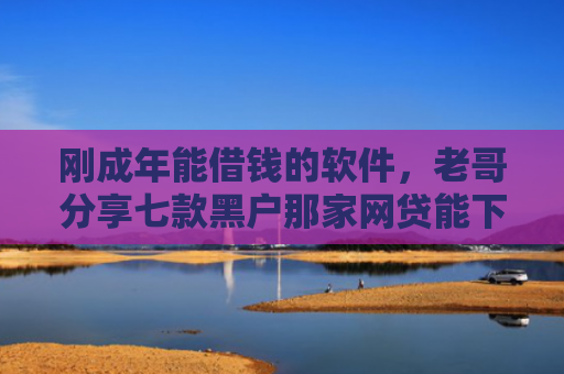 刚成年能借钱的软件，老哥分享七款黑户那家网贷能下款