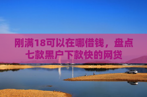 刚满18可以在哪借钱，盘点七款黑户下款快的网贷