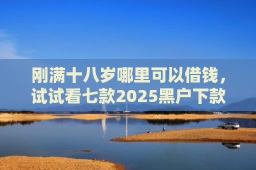 刚满十八岁哪里可以借钱，试试看七款2025黑户下款的网贷