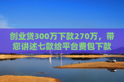 创业贷300万下款270万，带您讲述七款给平台费包下款的口子