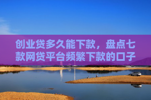 创业贷多久能下款，盘点七款网贷平台频繁下款的口子