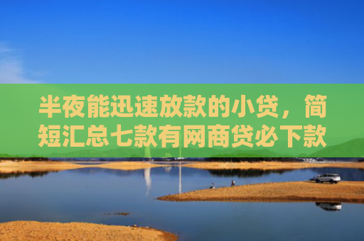 半夜能迅速放款的小贷，简短汇总七款有网商贷必下款的口子