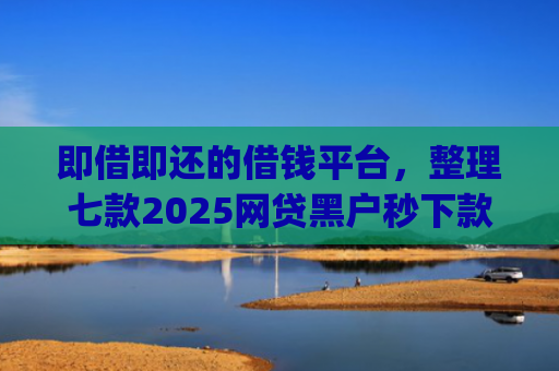 即借即还的借钱平台，整理七款2025网贷黑户秒下款的app