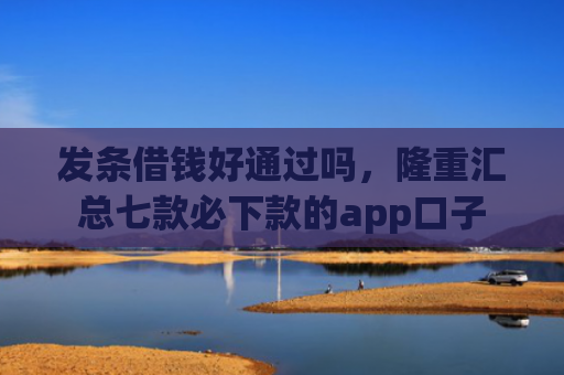 发条借钱好通过吗，隆重汇总七款必下款的app口子
