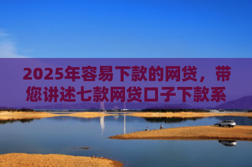 2025年容易下款的网贷，带您讲述七款网贷口子下款系列集合
