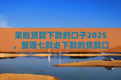 呆账贷款下款的口子2025，整理七款必下款的贷款口子