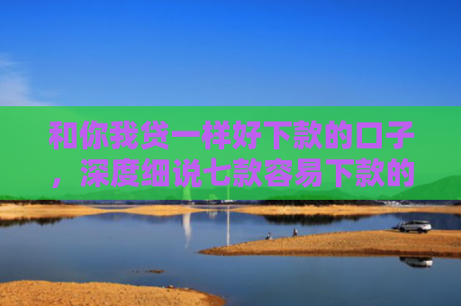 和你我贷一样好下款的口子，深度细说七款容易下款的大额黑户网贷
