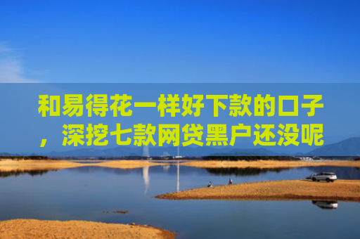 和易得花一样好下款的口子，深挖七款网贷黑户还没呢下款吗