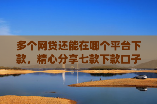 多个网贷还能在哪个平台下款，精心分享七款下款口子app
