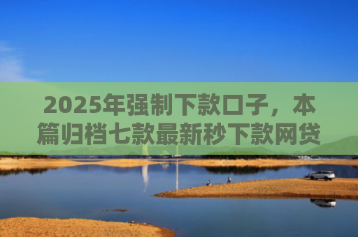 2025年强制下款口子，本篇归档七款最新秒下款网贷口子