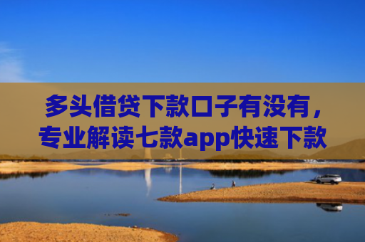 多头借贷下款口子有没有，专业解读七款app快速下款口子