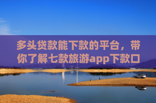 多头贷款能下款的平台，带你了解七款旅游app下款口子