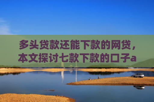 多头贷款还能下款的网贷，本文探讨七款下款的口子app