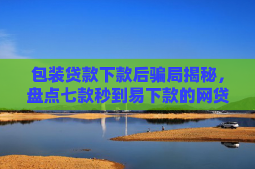 包装贷款下款后骗局揭秘，盘点七款秒到易下款的网贷口子