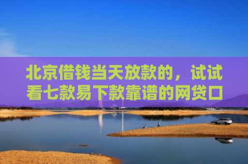 北京借钱当天放款的，试试看七款易下款靠谱的网贷口子