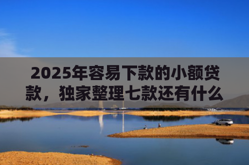 2025年容易下款的小额贷款，独家整理七款还有什么网贷口子下款