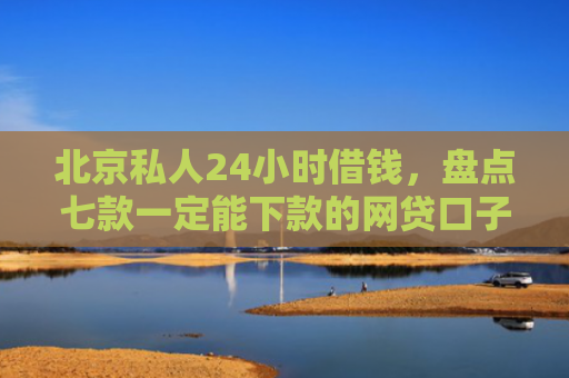 北京私人24小时借钱，盘点七款一定能下款的网贷口子