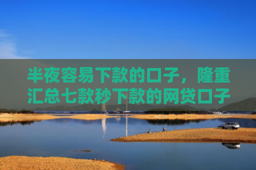 半夜容易下款的口子，隆重汇总七款秒下款的网贷口子有哪些