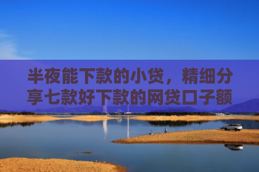 半夜能下款的小贷，精细分享七款好下款的网贷口子额度高