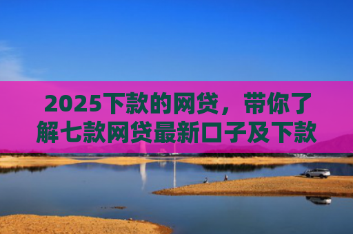 2025下款的网贷，带你了解七款网贷最新口子及下款要求